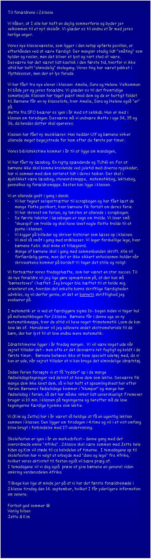 Tekstboks: Til forldrene i 2.klasse

Vi hber, at I alle har haft en dejlig sommerferie og byder jer velkommen til et nyt skoler. Vi glder os til endnu et r med jeres 
herlige unger.

Vores nye klassevrelse, som ligger i den netop opfrte pavillon, er efterhnden ved at vre frdigt. Der mangler stadig lidt smting som hylder og reoler, men det bliver et lyst og rart sted at vre. 
Desvrre har det vret lidt kaotisk i den frste tid, hvorfor vi ikke altid har haft almindelig skolegang. Vores ting har vret pakket i flyttekasser, men der er lys forude.

Vi har fet tre nye elever i klassen: Amalie, Sara og Helene. Velkommen til bde jer og jeres forldre. Vi glder os til det fremtidige samarbejde. Klassen har taget pnt imod dem og de er hurtigt faldet til. Brnene fr en ny klasseliste, hvor Amalie, Sara og Helene ogs er p. 
Mette fra SFO berer os igen i r med sit selskab. Hun er med i klassen om torsdagen. Desvrre m vi undvre Mette i uge 34, 35 og 36, da hendes datter skal opereres. 

Klassen har fet ny musiklrer. Han hedder Ulf og brnene virker allerede meget begejstrede for ham efter de frste par timer.

Vores bibliotekstime kommer i r til at ligge om mandagen,

Vi har fet ny lsebog. En rigtig spndende og TUNG en. For at brnene ikke skal komme kravlende ved juletid med diverse rygskader, har vi sammen med dem sorteret lidt i deres tasker. Der skal i jeblikket vre lsebog, staveordsmappe,  matematikbog, lektiebog, pennalhus og forldremappe. Resten kan ligge i klassen.

Vi er allerede godt i gang i dansk. 
-	Vi har tegnet selvportrtter til scrapbogen og har fet lst de mange flotte postkort, hvor brnene fik fortalt om deres ferie. 
-	Vi har skrevet om ferien, og teksten er allerede i scrapbogen.
-	De frste tekster i lsebogen er sagn om trolde. Vi laver sm skuespil om trolde og skal have lavet nogle flotte trolde til at pynte i klassen.
-	Vi kigger p billeder og skriver historier som lses op i klassen.
-	Vi skal s smt i gang med ordklasser. Vi leger forskellige lege, hvor brnene f.eks. skal mime et tillgsord. 
-	Mange af brnene skal i gang med sammenbunden skrift. Alle vil forfrdelig gerne, men det er ikke sikkert entusiasmen holder nr skrivearkene kommer p bordet! Vi tager det stille og roligt.

Vi fortstter vores fredagshfte, som har vret en stor succes. Til de nye forldre vil jeg lige gre opmrksom p, at der kun m brnestaves i hftet. Jeg bruger bla. hftet til at holde mig orienteret om, hvordan det enkelte barns skriftlige frdigheder udvikles, og vil derfor gerne, at det er barnets skriftlighed jeg evaluerer p.

I matematik er vi ved at frdiggre sigma 1b- bogen inden vi tager hul p matematikbogen for 2.klasse.  Brnene fr i denne uge en ny matematikmappe, hvor de altid vil have noget frimatematik i,som de kan lave ls af.  Herudover vil jeg udlevere andet ekstramateriale til de brn, der har lyst til at lave endnu mere matematik.

Idrtstimerne ligger i r fredag morgen.  Vi vil vre noget ude nr vejret tillader det  men ofte er det desvrre ret fugtigt og koldt i de frste timer.   Brnene behves ikke at have specielt udetj med, da vi kun er ude, nr vejret tillader at vi kan bruge det almindelige idrtstj. 

Inden ferien forsgte vi at f ryddet op i de mange fdselsdagstegninger ved delvist at have dem som lektie. Desvrre fik mange dem ikke lavet dem, s vi har haft et opsamlingsheat her efter ferien. Brnenes fdselsdage kommer i klumper og mange har fdselsdag i ferien, s det har mske virket lidt uoverskueligt. Fremover bruger vi 10 min. i klassen p tegningerne og herefter m de lave tegningerne frdige hjemme som lektie.

Vi (Kim og Jette) har i r vret s heldige at f en ugentlig lektion sammen i klassen. Den ligger om tirsdagen i 4.time og vil i et vist omfang blive brugt i forbindelse med IT-undervisning.

Skolefesten er igen i r en markedsfest  denne gang med det overordnede emne Afrika . 2.klasse skal vre sammen med Jette hele tiden og Kim vil stde til ca halvdelen af timerne.  I temadagene op til skolefesten har vi valgt at arbejde med dans og lege fra Afrika, 
hvilket vores aktivitet til festen ogs vil bre prg af.
I temadagene vil vi dog ogs  prve at give brnene en generel viden omkring verdensdelen Afrika.

Tilbage kun lige at minde jer p at vi har det frste forldremde i 2.klasse tirsdag den 14. september, hvilket I fr yderligere information om senere.

Fortsat god sommer J
Venlig hilsen
Jette & Kim

