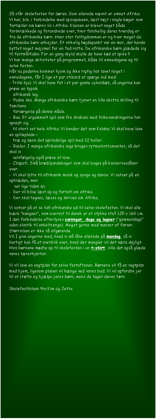 Tekstboks: S str skolefesten for dren. Som allerede nvnt er emnet Afrika. 
Vi har, bla. i forbindelse med spisepausen, lst hjt i nogle bger som fortller om brns liv i Afrika. Klassen er blevet noget bde forskrkkede og forundrede over, hvor forskellig deres hverdag er fra de afrikanske brn. Hvor stor fattigdommen er og hvor meget de afrikanske brn arbejder. Et virkelig hjdepunkt var en mor, der havde byttet noget majsmel for en fed rotte. De afrikanske brn gldede sig til festmltiden. For en gang skyld skulle de have kd at spise !! 
Vi har mange aktiviteter p programmet, bde til emnedagene og til selve festen.
Nr nu poderne kommer hjem og ikke rigtig har lavet noget i emnedagene, fr I lige et par stikord at sprge ind med:
- Trille hjul. Vi skal have fat i et par gamle cykeldk, s ungerne kan prve en typisk    
   afrikansk leg. 
-  Pudse sko. Mange afrikanske brn tjener en lille ekstra skilling til familiens              
   forsrgelse p denne mde.
-  Bao. Et urgammelt spil som fra Arabien med folkevandringerne har spredt sig    
   til stort set hele Afrika. Vi kender det som Kalaha. Vi skal have lave en spilleplade i   
   tr og lre det oprindelige spil med 32 huller.
-  Rasler. I mange afrikanske lege bruges rytmeinstrumenter, s det skal vi    
   selvflgelig ogs prve at lave.   
-  Chapati. Sm brd/pandekager som skal bages p konservesdser over.
-  Vi skal lytte til afrikansk musik og synge og danse. Vi satser p en optrden, men     
    ser lige tiden an.
-  Der vil blive lst op og fortalt om Afrika.
-  Der skal tegnes, lses og skrives om Afrika.

Vi satser p at se lidt afrikanske ud til selve skolefesten. Vi skal alle bre kangaer, som oversat til dansk er et stykke stof 125 x 160 cm. I den forbindelse efterlyses saronger, duge og lagner (gammeldags uden elastik til enkeltsenge). Meget gerne med masser af farver. Strrelsen er ikke s afgrende.
Vil I give ungerne med, hvad vi m lne allerede p mandag, s vi hurtigt kan f et overblik over, hvad der mangler vil det vre dejligt.
Hvis brnene mdte op til skolefesten i en t-shirt, ville det ogs glde vores lrerhjerter.

Vi vil lave en vagtplan for selve festaftenen. Brnene vil f en vagtplan med hjem, ligesom planen vil hnge ved vores bod. Vi vil opfordre jer til at sttte og hjlpe jeres brn, mens de tager deres trn.

Skolefesthilsen fra Kim og Jette.


