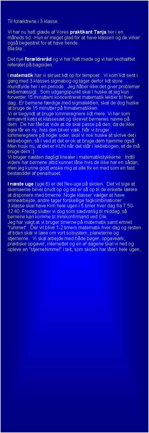 Tekstboks: Til forldrene i 3.klasse.

Vi har nu haft glde af Vores praktikant Tanja her i en mneds tid.  Hun er meget glad for at have klassen og de virker ogs begejstret for at have hende.  
Bla bla...

Det nye forldrerd og vi har haft mde og vi har vedhftet referatet p bagsiden.

I matematik har vi skruet lidt op for tempoet.  Vi kom lidt sent i gang med 3.klasses sigmabog og tager derfor lidt store mundfulde her i en periode.  Jeg hber ikke det giver problemer lektiemssigt . Som udgangspunkt skal I huske at jeg kun forventer 15 minutters koncentreret matematik lektier til hver dag.  Er brnene frdige med sigmalektien, skal de dog huske at bruge de 15 minutter p frimatematikken.
Vi er begyndt at bruge lommeregnere lidt mere. Vi har som frnvnt kbt et klassest og skrevet brnenes navne p dem.  De har fet at vide at de skal passe p den, da de ikke bare fr en ny, hvis den bliver vk. Nr vi bruger lommeregnere p nogle sider, skal vi nok huske at skrive det i lektiebogen, s I ved at det er ok at bruge dem hjemme ogs. Men husk nu, at det er KUN nr det str i lektiebogen, at de m bruge dem :)
Vi bruger nsten dagligt linealer i matematikstykkerne.  Indtil videre har brnene altid kunnet lne hvis de ikke har en sdan, men jeg kunne godt nske mig at alle fik en med som en fast bestanddel af penalhuset.

I nste uge (uge 6) er det flex-uge p skolen.  Det vil sige at skemaerne bliver brudt op og det er s op til de enkelte lrere at disponere med timerne. Nogle klasser vlger at have emnearbejde, andre tager forskellige fagkombinationer .
3.klasse skal have Kim hele ugen i 5 timer hver dag fra 7.50-12.40. Fredag slutter vi dog som sdvanlig til middag, s brnene kan komme til minikonfirmand ved Ole.
Jeg har valgt at vi bruger timerne p matematik samt emnet rummet . Der vil blive 1-2 timers matematik hver dag og resten af tiden skal vi lre om vort solsystem, planeterne og stjernerne.  Vi skal arbejde med bde bger, opgaveark, praktiske opgaver, internettet og en af dagene skal vi ned og opleve en stjernehimmel i telt, som skolen har lnt i hele ugen.















