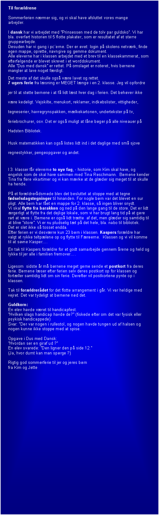 Tekstboks: Til forldrene 

Sommerferien nrmer sig, og vi skal have afsluttet vores mange 
arbejder.

I dansk har vi arbejdet med Prinsessen med de tolv par guldsko. Vi har bla. overfrt historien til 5 flotte plakater, som er resultatet af et strre gruppearbejde.
Desuden har vi gang i pcerne. Der er vet: login p skolens netvrk, finde egen mappe, oprette, navngive og gemme dokument.
Alle eleverne har i klassen arbejdet med et brev til en klassekammerat, som efterflgende er blevet skrevet i et worddokument.
Alle Dus med dansk er rettet. P omslaget er noteret, hvis brnene mangler at lave noget frdigt.
Det meste af det skulle ogs vre lavet og rettet.
7 ugers ferie fra lsning er MEGET lnge i en 2. klasse. Jeg vil opfordre jer til at sttte brnene i at f lidt lst hver dag i ferien. Det behver ikke vre kedeligt. Vejskilte, menukort, reklamer, indkbslister, vittigheder, tegneserier, havregrynspakken, mlkekartonen, undertekster p tv, feriebrochurer, osv. Det er ogs muligt at lne bger p alle niveauer p Hadsten Bibliotek.
Husk matematikken kan ogs listes lidt ind i det daglige med sm sjove regnestykker, pengeopgaver og andet.

I 3. klasser fr eleverne to nye fag, - historie, som Kim skal have, og engelsk som de skal have sammen med Tina Rschmann.  Brnene kender Tina fra flere vikartimer og vi kan mrke at de glder sig meget til at skulle ha hende.

P et forldrerdsmde blev det besluttet at stoppe med at tegne fdselsdagstegninger til hinanden. For nogle brn var det blevet en sur pligt. Alle brn har fet en mappe for 2. klasse, s ingen bliver snydt.
Vi skal flytte fra barakken og ned p den lange gang til de store. Det er lidt rgerligt at flytte fra det dejlige lokale, som vi har brugt lang tid p at gre rart at vre i. Brnene er ogs lidt trtte  af det, men glder sig samtidig til at blive store. Vi er nu pludselig tt p det hele, bla. nabo til bibliotek. 
Det er slet ikke s tosset endda.
Efter ferien er vi desvrre kun 23 brn i klassen. Kaspers forldre har valgt at rykke teltplene op og flytte til Frerne.  Klassen og vi vil komme til at savne Kasper.
En tak til Kaspers forldre for et godt samarbejde gennem rene og held og lykke til jer alle i familien fremover. 

Ligesom  sidste r m brnene meget gerne sende et postkort fra deres ferie. Brnene lser efter ferien selv deres postkort op for klassen og fortller samtidig lidt om sin ferie. Derefter vil postkortene pynte op i klassen.

Tak til forldrerdet for det flotte arrangement i gr. Vi var heldige med vejret. Det var tydeligt at brnene nd det.

Guldkorn: 
En elev havde vret til handicapfest.
Hvilken slags handicap havde de? (fiskede efter om det var fysisk eller psykisk handicappede)
Svar: Der var nogen i rullestol, og nogen havde tungen ud af halsen og nogen kunne ikke stoppe med at spise.

Opgave i Dus med Dansk:
Hvordan ser en giraf ud ?  
En elev svarede: Den ligner den p side 12.
(Ja, hvor dumt kan man sprge ?)

Rigtig god sommerferie til jer og jeres brn 
fra Kim og Jette

