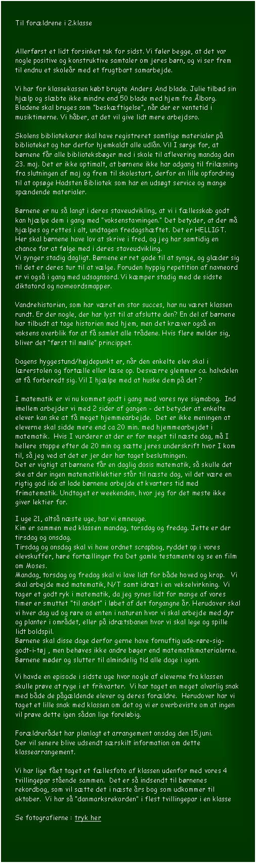 Tekstboks: Til forldrene i 2.klasse


Allerfrst et lidt forsinket tak for sidst. Vi fler begge, at det var nogle positive og konstruktive samtaler om jeres brn, og vi ser frem til endnu et skoler med et frugtbart samarbejde. 

Vi har for klassekassen kbt brugte Anders And blade. Julie tilbd sin hjlp og slbte ikke mindre end 50 blade med hjem fra lborg. Bladene skal bruges som beskftigelse, nr der er ventetid i musiktimerne. Vi hber, at det vil give lidt mere arbejdsro.

Skolens bibliotekarer skal have registreret samtlige materialer p biblioteket og har derfor hjemkaldt alle udln. Vil I srge for, at brnene fr alle biblioteksbger med i skole til aflevering mandag den 23. maj. Det er ikke optimalt, at brnene ikke har adgang til frilsning fra slutningen af maj og frem til skolestart, derfor en lille opfordring til at opsge Hadsten Bibliotek som har en udsgt service og mange spndende materialer.

Brnene er nu s langt i deres staveudvikling, at vi i fllesskab godt kan hjlpe dem i gang med voksenstavningen. Det betyder, at der m hjlpes og rettes i alt, undtagen fredagshftet. Det er HELLIGT. Her skal brnene have lov at skrive i fred, og jeg har samtidig en chance for at flge med i deres staveudvikling.
Vi synger stadig dagligt. Brnene er ret gode til at synge, og glder sig til det er deres tur til at vlge. Foruden hyppig repetition af navneord er vi ogs i gang med udsagnsord. Vi kmper stadig med de sidste diktatord og navneordsmapper.

Vandrehistorien, som har vret en stor succes, har nu vret klassen rundt. Er der nogle, der har lyst til at afslutte den? En del af brnene har tilbudt at tage historien med hjem, men det krver ogs en voksens overblik for at f samlet alle trdene. Hvis flere melder sig, bliver det frst til mlle princippet.

Dagens hyggestund/hjdepunkt er, nr den enkelte elev skal i lrerstolen og fortlle eller lse op. Desvrre glemmer ca. halvdelen at f forberedt sig. Vil I hjlpe med at huske dem p det ?

I matematik er vi nu kommet godt i gang med vores nye sigmabog.  Ind imellem arbejder vi med 2 sider af gangen - det betyder at enkelte elever kan ske at f meget hjemmearbejde.  Det er ikke meningen at eleverne skal sidde mere end ca 20 min. med hjemmearbejdet i matematik.  Hvis I vurderer at der er for meget til nste dag, m I hellere stoppe efter de 20 min og stte jeres underskrift hvor I kom til, s jeg ved at det er jer der har taget beslutningen.
Det er vigtigt at brnene fr en daglig dosis matematik, s skulle det ske at der ingen matematiklektier str til nste dag, vil det vre en rigtig god ide at lade brnene arbejde et kvarters tid med frimatematik. Undtaget er weekenden, hvor jeg for det meste ikke giver lektier for.

I uge 21, alts nste uge, har vi emneuge. 
Kim er sammen med klassen mandag, torsdag og fredag. Jette er der tirsdag og onsdag.
Tirsdag og onsdag skal vi have ordnet scrapbog, ryddet op i vores elevskuffer, hre fortllinger fra Det gamle testamente og se en film om Moses. 
Mandag, torsdag og fredag skal vi lave lidt for bde hoved og krop.   Vi skal arbejde med matematik, N/T samt idrt i en vekselvirkning.  Vi tager et godt ryk i matematik, da jeg synes lidt for mange af vores timer er smuttet til andet i lbet af det forgangne r. Herudover skal vi hver dag ud og rre os enten i naturen hvor vi skal arbejde med dyr og planter i omrdet, eller p idrtsbanen hvor vi skal lege og spille lidt boldspil.
Brnene skal disse dage derfor gerne have fornuftig ude-rre-sig-godt-i-tj , men behves ikke andre bger end matematikmaterialerne.
Brnene mder og slutter til almindelig tid alle dage i ugen.

Vi havde en episode i sidste uge hvor nogle af eleverne fra klassen skulle prve at ryge i et frikvarter.  Vi har taget en meget alvorlig snak med bde de pgldende elever og deres forldre.  Herudover har vi taget et lille snak med klassen om det og vi er overbeviste om at ingen vil prve dette igen sdan lige forelbig.

Forldrerdet har planlagt et arrangement onsdag den 15.juni. 
Der vil senere blive udsendt srskilt information om dette klassearrangement.

Vi har lige fet taget et fllesfoto af klassen udenfor med vores 4 tvillingepar stende sammen.  Det er s indsendt til brnenes rekordbog, som vil stte det i nste rs bog som udkommer til oktober.  Vi har s danmarksrekorden i flest tvillingepar i en klasse

Se fotografierne : tryk her

