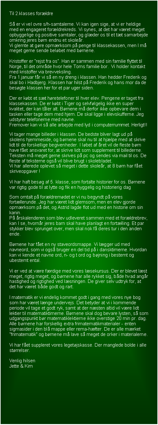 Tekstboks: Til 2.klasses forldre

S er vi vel ovre s/h-samtalerne. Vi kan igen sige, at vi er heldige med en engageret forldrekreds. Vi synes, at det har vret meget opbyggelige og positive samtaler, og glder os til et tt samarbejde omkring jeres brn endnu et skoler.
Vi glemte at gre opmrksom p penge til klassekassen, men I m meget gerne sende belbet med brnene.

Kristoffer er rejst fra os. Han er sammen med sin familie flyttet til Norge, til det omrde hvor hele Toms familie bor.  Vi holder kontakt med kristoffer via brevveksling.
Fra 1.januar fr vi s en ny dreng i klassen. Han hedder Frederik og skal bo i Hadbjerg. Klassen har hilst p Frederik og hans mor da de besgte klassen her for et par uger siden. 

Der er kbt et st hretelefoner til hver elev. Pengene er taget fra klassekassen. De er kbt i Tiger og selvflgelig ikke en super kvalitet, der kan tler alt. Brnene m derfor ikke opbevare dem i tasken eller tage dem med hjem. De skal ligge i elevskufferne. Jeg udstyrer telefonerne med navne.
Fremover kan vi s alle arbejde med lyd i computerrummet. Herligt!!

Vi tager mange billeder i klassen. De bedste bliver lagt ud p skolens hjemmeside, og brnene skal nu til at hjlpe med at skrive lidt til de forskellige begivenheder. I lbet af ret vil de fleste brn have fet ansvaret for, at skrive lidt som supplement til billederne. Teksten m meget gerne skrives p pc og sendes via mail til os. De fleste af teksterne ogs vil blive brugt i skolebladet. 
Vi har allerede oplevet s meget i dette skoler, at 8 brn har fet skriveopgaver !

Vi har haft besg af 5. klasse, som fortalte historier for os. Brnene var rigtig gode til at lytte og fik en hyggelig og historierig dag

Som omtalt p forldremdet er vi nu begyndt p vores fortllerunde. Jeg har vret lidt glemsom, men en elev gjorde opmrksom p det, og Astrid lagde flot ud med en historie om sin kanin.
P rskalenderen som blev udleveret sammen med et forldrebrev, kan I se, hvornr jeres barn skal have planlagt en fortlling. Et par stykker blev sprunget over, men skal nok f deres tur i den anden ende.

Brnene har fet en ny staveordsmappe. Vi lgger ud med navneord, som vi ogs bruger en del tid p i dansktimerne. Hvordan kan vi kende et navne ord, n- og t ord og bjning i bestemt og ubestemt ental.

Vi er ved at vre frdige med vores lsekursus. Der er blevet lst meget, rigtig meget, og brnene har alle rykket sig, bde hvad angr hastighed og rigtighed ved lsningen. De giver selv udtryk for, at det har vret bde godt og rart.

I matematik er vi endelig kommet godt i gang med vores nye bog som har vret lnge undervejs. Det betyder at vi i kommende periode vil tage et godt ryk, samt at der nsten altid vil vre lidt lektier til matematiktimerne. Brnene skal dog bevare lysten, s som udgangspunkt br matematiklektierne ikke overstige 20 min pr. dag. Alle brnene har forskellig extra frimatematikmaterialer - enten sigmasider i den bl mappe eller rema-hfter. De er alle mrket frimatematik og brnene m lave s meget de orker i materialerne.

Vi har fet suppleret vores legetjskasse. Der manglede bolde i alle strrelser.

Venlig hilsen
Jette & Kim

