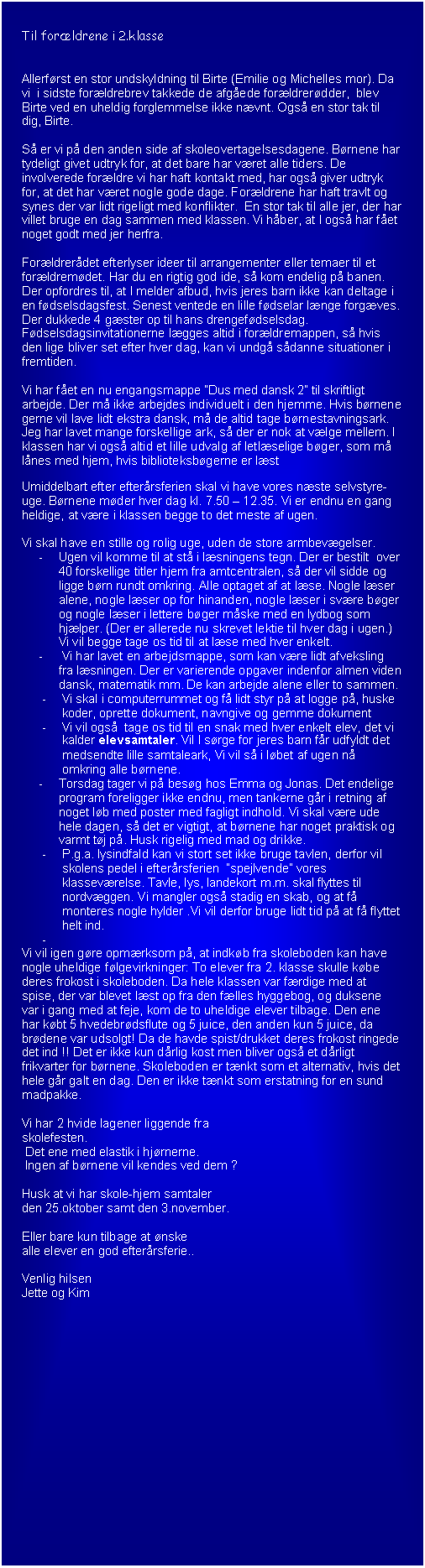 Tekstboks: Til forldrene i 2.klasse


Allerfrst en stor undskyldning til Birte (Emilie og Michelles mor). Da vi  i sidste forldrebrev takkede de afgede forldrerdder,  blev Birte ved en uheldig forglemmelse ikke nvnt. Ogs en stor tak til dig, Birte.

S er vi p den anden side af skoleovertagelsesdagene. Brnene har tydeligt givet udtryk for, at det bare har vret alle tiders. De involverede forldre vi har haft kontakt med, har ogs giver udtryk for, at det har vret nogle gode dage. Forldrene har haft travlt og synes der var lidt rigeligt med konflikter.  En stor tak til alle jer, der har villet bruge en dag sammen med klassen. Vi hber, at I ogs har fet noget godt med jer herfra.

Forldrerdet efterlyser ideer til arrangementer eller temaer til et forldremdet. Har du en rigtig god ide, s kom endelig p banen.
Der opfordres til, at I melder afbud, hvis jeres barn ikke kan deltage i en fdselsdagsfest. Senest ventede en lille fdselar lnge forgves. Der dukkede 4 gster op til hans drengefdselsdag.
Fdselsdagsinvitationerne lgges altid i forldremappen, s hvis den lige bliver set efter hver dag, kan vi undg sdanne situationer i fremtiden.

Vi har fet en nu engangsmappe Dus med dansk 2 til skriftligt arbejde. Der m ikke arbejdes individuelt i den hjemme. Hvis brnene gerne vil lave lidt ekstra dansk, m de altid tage brnestavningsark. Jeg har lavet mange forskellige ark, s der er nok at vlge mellem. I klassen har vi ogs altid et lille udvalg af letlselige bger, som m lnes med hjem, hvis biblioteksbgerne er lst

Umiddelbart efter efterrsferien skal vi have vores nste selvstyre-uge. Brnene mder hver dag kl. 7.50  12.35. Vi er endnu en gang heldige, at vre i klassen begge to det meste af ugen.

Vi skal have en stille og rolig uge, uden de store armbevgelser. 
-	Ugen vil komme til at st i lsningens tegn. Der er bestilt  over 40 forskellige titler hjem fra amtcentralen, s der vil sidde og ligge brn rundt omkring. Alle optaget af at lse. Nogle lser alene, nogle lser op for hinanden, nogle lser i svre bger og nogle lser i lettere bger mske med en lydbog som hjlper. (Der er allerede nu skrevet lektie til hver dag i ugen.) Vi vil begge tage os tid til at lse med hver enkelt. 
-	 Vi har lavet en arbejdsmappe, som kan vre lidt afveksling fra lsningen. Der er varierende opgaver indenfor almen viden dansk, matematik mm. De kan arbejde alene eller to sammen.
-	Vi skal i computerrummet og f lidt styr p at logge p, huske koder, oprette dokument, navngive og gemme dokument
-	Vi vil ogs  tage os tid til en snak med hver enkelt elev, det vi kalder elevsamtaler. Vil I srge for jeres barn fr udfyldt det medsendte lille samtaleark, Vi vil s i lbet af ugen n omkring alle brnene. 
-	Torsdag tager vi p besg hos Emma og Jonas. Det endelige program foreligger ikke endnu, men tankerne gr i retning af noget lb med poster med fagligt indhold. Vi skal vre ude hele dagen, s det er vigtigt, at brnene har noget praktisk og varmt tj p. Husk rigelig med mad og drikke.
-	P.g.a. lysindfald kan vi stort set ikke bruge tavlen, derfor vil skolens pedel i efterrsferien  spejlvende vores klassevrelse. Tavle, lys, landekort m.m. skal flyttes til nordvggen. Vi mangler ogs stadig en skab, og at f monteres nogle hylder .Vi vil derfor bruge lidt tid p at f flyttet helt ind.
-	
Vi vil igen gre opmrksom p, at indkb fra skoleboden kan have nogle uheldige flgevirkninger: To elever fra 2. klasse skulle kbe deres frokost i skoleboden. Da hele klassen var frdige med at spise, der var blevet lst op fra den flles hyggebog, og duksene var i gang med at feje, kom de to uheldige elever tilbage. Den ene har kbt 5 hvedebrdsflute og 5 juice, den anden kun 5 juice, da brdene var udsolgt! Da de havde spist/drukket deres frokost ringede det ind !! Det er ikke kun drlig kost men bliver ogs et drligt frikvarter for brnene. Skoleboden er tnkt som et alternativ, hvis det hele gr galt en dag. Den er ikke tnkt som erstatning for en sund madpakke.

Vi har 2 hvide lagener liggende fra 
skolefesten.
 Det ene med elastik i hjrnerne.
 Ingen af brnene vil kendes ved dem ?

Husk at vi har skole-hjem samtaler 
den 25.oktober samt den 3.november.

Eller bare kun tilbage at nske 
alle elever en god efterrsferie..

Venlig hilsen
Jette og Kim


