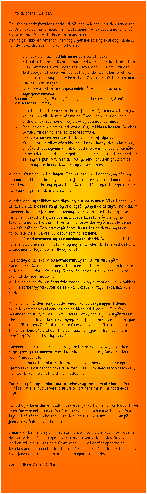 Tekstboks: Til forldrene i 2.klasse

Tak for et godt forldremde. Vi m igen beklage, at tiden skred for os. Vi vil ve os rigtig meget til nste gang, - eller ogs ndrer vi p mdetiderne. Den metode er vist mere sikker! 
Der flger ikke et referat, men nogle ganske f ting skal dog nvnes, for de forldre som ikke kunne komme:

-	Det ser sljt ud med lektierne og med at huske biblioteksbgerne. Brnene har stadig brug for lidt hjlp til at huske at finde lektiebogen frem hver dag. Fremover vil der i lektiebogen blive sat en huskestreg under den glemte lektie. Husk at lektiebogen er mindst lige s vigtig at f i tasken som alle de andre bger.
-	Der blev aftalt et max. gavebelb p 20,-  ved fdselsdage. 
-	Nyt forldrerd:
Susanne (Christian),  Birthe (Kristine), Inge Lise  (Helene, Sara) og Mette (Jonas, Emma)
Tak for et godt samarbejde til jer gamle, Tom og Vibeke ,og velkommen til de nye Mette og  Inge Lise Vi glder os til endnu et r med nogle frugtbare og spndende mder.
-	Der var enighed om at indbetale 100,- til klassekassen. Belbet betales til den frste  forldresamtale.
-	Per (Anemargrethes far) fortalte om et hjlperedskab, han fr har brugt til at afdkke en  klasses indbyrdes relationer, et skaldt sociogram. Vi fik en god snak om metoden, formlet og hvordan det evt kunne gribes an.  Der blev ikke taget endelig  stilling til  punktet, men der var generel bred enighed om at Jette og Kim kunne tage det op efter behov.

Vi er nu frdige med b-bogen. Jeg har stakken liggende, og nr jeg hen under aften keder mig, snupper jeg et par stykker til gennemsyn. Indtil videre ser det rigtig godt ud. Brnene fr bogen tilbage, nr jeg har vret igennem dem alle sammen. 

Vi arbejder i jeblikket med digte og rim og remser. Vi er i gang med at lave en 2. klasses sang og skal ogs i gang med at digte individuelt. Brnene skal arbejde med oplsning og prve at fortlle digtenes historie. Herved arbejdes der med deres lseforstelse, og nr teksten ndres fra digt til fortlling, arbejdes ogs med elevernes genreforstelse. Som nvnt p forldremdet er dette  ogs en forberedelse til elevernes debut som fortllere.
Vi klr p med staveord og sammenbunden skrift. Der er meget stor forskel p brnenes finmotorik, og nogle har klart lettere ved det end andre, men vi tager det stille og roligt.

P mandag d. 27 skal vi p lvfaldstur. Igen i r vil turen g til Faurskoven. Brnene skal mde til almindelig tid. Vi tager bus bde ud og hjem. Husk fornuftigt tj. Sidste r var der mange der klagede over, at de frs fdderne !  
Vil I ogs srge for en fornuftig madpakke og ekstra drikkelse pakket i en lille taske/rygsk, som de selv kan bre? Vi tager skolemlken med.

Vi har efterhnden mange gode sange i vores sangmappe. I denne periode kommer yderligere et par stykker ind. Nogle vil I stifte bekendtskab med, da de vil vre lselektie, andre gennemgr vi kun i klassen. Hvis I brnder for at synge med jeres barn, fr I lige et par titler: Blsten gr frisk over Limfjordens vande., Nu falmer skoven trindt om land, Op al den ting som gud har gjort, Barndommens Land og Der er et yndigt land

Brnene er ude i alle frikvarterer, derfor er det vigtigt, at de har noget fornuftigt overtj med. Det skal regne noget, fr der bliver dmt indeophold.
Vi har nu genindfrt skofrit klasselokale. De brn der skal bruge hjemmesko, skal derfor have dem med. Det er ok med strmpesokker, men det bliver nok lidt koldt for fdderne !

Torsdag og fredag er skoleovertagelsesdagene, som alle har set frem til. Vi hber, at alle involverede forldre og brnene fr et par rigtig gode dage.

P vedlagte kalender er bde indskrevet jeres barns fortlledag (F) og ugen for vandrehistorien (V). Det krver et strre overblik, at f alt lagt ind p sdan en kalender, s der kan ske en smutter. Hber p jeres forstelse, hvis det sker.

I musik er brnene i gang med sammenspil. Dette betyder i perioder en del ventetid. Ulf kunne godt tnke sig at ventetiden blev fordrevet med en stille aktivitet som fx at lse. Han vil derfor oprette en lsekasse der kunne best af gamle Anders And blade, pixibger osv.  Kig i jeres gemmer om I skulle have nogen I kan undvre.

Venlig hilsen  Jette & Kim

