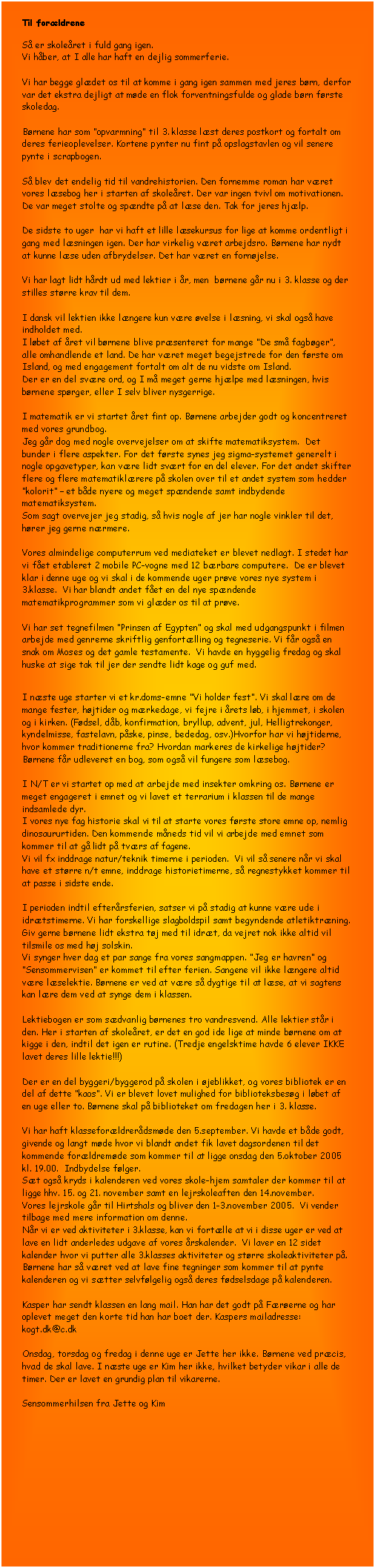 Tekstboks: Til forldrene 

S er skoleret i fuld gang igen. 
Vi hber, at I alle har haft en dejlig sommerferie. 

Vi har begge gldet os til at komme i gang igen sammen med jeres brn, derfor var det ekstra dejligt at mde en flok forventningsfulde og glade brn frste skoledag.

Brnene har som opvarmning til 3. klasse lst deres postkort og fortalt om deres ferieoplevelser. Kortene pynter nu fint p opslagstavlen og vil senere pynte i scrapbogen. 

S blev det endelig tid til vandrehistorien. Den fornemme roman har vret vores lsebog her i starten af skoleret. Der var ingen tvivl om motivationen. De var meget stolte og spndte p at lse den. Tak for jeres hjlp.

De sidste to uger  har vi haft et lille lsekursus for lige at komme ordentligt i gang med lsningen igen. Der har virkelig vret arbejdsro. Brnene har nydt at kunne lse uden afbrydelser. Det har vret en fornjelse.

Vi har lagt lidt hrdt ud med lektier i r, men  brnene gr nu i 3. klasse og der stilles strre krav til dem.

I dansk vil lektien ikke lngere kun vre velse i lsning, vi skal ogs have indholdet med. 
I lbet af ret vil brnene blive prsenteret for mange De sm fagbger, alle omhandlende et land. De har vret meget begejstrede for den frste om Island, og med engagement fortalt om alt de nu vidste om Island.
Der er en del svre ord, og I m meget gerne hjlpe med lsningen, hvis brnene sprger, eller I selv bliver nysgerrige. 

I matematik er vi startet ret fint op. Brnene arbejder godt og koncentreret med vores grundbog. 
Jeg gr dog med nogle overvejelser om at skifte matematiksystem.  Det bunder i flere aspekter. For det frste synes jeg sigma-systemet generelt i nogle opgavetyper, kan vre lidt svrt for en del elever. For det andet skifter flere og flere matematiklrere p skolen over til et andet system som hedder kolorit  et bde nyere og meget spndende samt indbydende matematiksystem.  
Som sagt overvejer jeg stadig, s hvis nogle af jer har nogle vinkler til det, hrer jeg gerne nrmere.

Vores almindelige computerrum ved mediateket er blevet nedlagt. I stedet har vi fet etableret 2 mobile PC-vogne med 12 brbare computere.  De er blevet klar i denne uge og vi skal i de kommende uger prve vores nye system i 3.klasse.  Vi har blandt andet fet en del nye spndende matematikprogrammer som vi glder os til at prve.

Vi har set tegnefilmen Prinsen af Egypten og skal med udgangspunkt i filmen arbejde med genrerne skriftlig genfortlling og tegneserie. Vi fr ogs en snak om Moses og det gamle testamente.  Vi havde en hyggelig fredag og skal huske at sige tak til jer der sendte lidt kage og guf med.  


I nste uge starter vi et kr.doms-emne Vi holder fest. Vi skal lre om de mange fester, hjtider og mrkedage, vi fejre i rets lb, i hjemmet, i skolen og i kirken. (Fdsel, db, konfirmation, bryllup, advent, jul, Helligtrekonger, kyndelmisse, fastelavn, pske, pinse, bededag, osv.)Hvorfor har vi hjtiderne, hvor kommer traditionerne fra? Hvordan markeres de kirkelige hjtider? Brnene fr udleveret en bog, som ogs vil fungere som lsebog.

I N/T er vi startet op med at arbejde med insekter omkring os. Brnene er meget engageret i emnet og vi lavet et terrarium i klassen til de mange indsamlede dyr.
I vores nye fag historie skal vi til at starte vores frste store emne op, nemlig dinosaururtiden. Den kommende mneds tid vil vi arbejde med emnet som kommer til at g lidt p tvrs af fagene.
Vi vil fx inddrage natur/teknik timerne i perioden.  Vi vil s senere nr vi skal have et strre n/t emne, inddrage historietimerne, s regnestykket kommer til at passe i sidste ende. 

I perioden indtil efterrsferien, satser vi p stadig at kunne vre ude i idrtstimerne. Vi har forskellige slagboldspil samt begyndende atletiktrning.  Giv gerne brnene lidt ekstra tj med til idrt, da vejret nok ikke altid vil tilsmile os med hj solskin.  
Vi synger hver dag et par sange fra vores sangmappen. Jeg er havren og Sensommervisen er kommet til efter ferien. Sangene vil ikke lngere altid vre lselektie. Brnene er ved at vre s dygtige til at lse, at vi sagtens kan lre dem ved at synge dem i klassen.

Lektiebogen er som sdvanlig brnenes tro vandresvend. Alle lektier str i den. Her i starten af skoleret, er det en god ide lige at minde brnene om at kigge i den, indtil det igen er rutine. (Tredje engelsktime havde 6 elever IKKE lavet deres lille lektie!!!)

Der er en del byggeri/byggerod p skolen i jeblikket, og vores bibliotek er en del af dette kaos. Vi er blevet lovet mulighed for biblioteksbesg i lbet af en uge eller to. Brnene skal p biblioteket om fredagen her i 3. klasse.

Vi har haft klasseforldrerdsmde den 5.september. Vi havde et bde godt, givende og langt mde hvor vi blandt andet fik lavet dagsordenen til det kommende forldremde som kommer til at ligge onsdag den 5.oktober 2005 kl. 19.00.  Indbydelse flger.
St ogs kryds i kalenderen ved vores skole-hjem samtaler der kommer til at ligge hhv. 15. og 21. november samt en lejrskoleaften den 14.november.
Vores lejrskole gr til Hirtshals og bliver den 1-3.november 2005.  Vi vender tilbage med mere information om denne.
Nr vi er ved aktiviteter i 3.klasse, kan vi fortlle at vi i disse uger er ved at lave en lidt anderledes udgave af vores rskalender.  Vi laver en 12 sidet kalender hvor vi putter alle 3.klasses aktiviteter og strre skoleaktiviteter p.  Brnene har s vret ved at lave fine tegninger som kommer til at pynte kalenderen og vi stter selvflgelig ogs deres fdselsdage p kalenderen.

Kasper har sendt klassen en lang mail. Han har det godt p Frerne og har oplevet meget den korte tid han har boet der. Kaspers mailadresse:  kogt.dk@c.dk 

Onsdag, torsdag og fredag i denne uge er Jette her ikke. Brnene ved prcis, hvad de skal lave. I nste uge er Kim her ikke, hvilket betyder vikar i alle de timer. Der er lavet en grundig plan til vikarerne.

Sensommerhilsen fra Jette og Kim


















