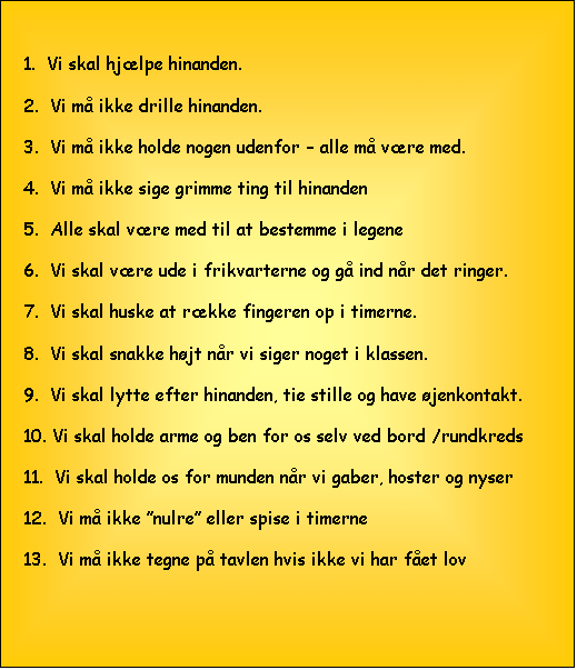 Tekstboks: 1.  Vi skal hjlpe hinanden.

2.  Vi m ikke drille hinanden.

3.  Vi m ikke holde nogen udenfor  alle m vre med.

4.  Vi m ikke sige grimme ting til hinanden

5.  Alle skal vre med til at bestemme i legene

6.  Vi skal vre ude i frikvarterne og g ind nr det ringer.

7.  Vi skal huske at rkke fingeren op i timerne.

8.  Vi skal snakke hjt nr vi siger noget i klassen.

9.  Vi skal lytte efter hinanden, tie stille og have jenkontakt.

10. Vi skal holde arme og ben for os selv ved bord /rundkreds

11.  Vi skal holde os for munden nr vi gaber, hoster og nyser

12.  Vi m ikke nulre eller spise i timerne

13.  Vi m ikke tegne p tavlen hvis ikke vi har fet lov
                                                                                                                                                            


